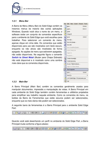 Lab. de Sistemas Computacionais
para Projeto e Manufatura
Prof. Dr.-Ing. K. Schützer
FEAU - UNIMEP

1.2.1

4

Menu Bar

A Barra de Menu (Menu Bar) do Solid Edge contém os
mesmos menus da maioria das outras aplicações
Windows. Quando você clica o nome de um menu, o
software exibe um conjunto de comandos específicos
para o ambiente do Solid Edge que você escolheu para
trabalhar. Para selecionar um comando do menu,
apenas clique em cima dele. Os comandos que estão
disponíveis para uso são mostrados com texto escuro,
enquanto os não ativos são mostrados de forma
apagada. As opções de menu que estiverem apagadas,
não estão disponíveis. Na seguinte figura o comando
Switch to Sheet Metal (Mudar para Chapa Dobrada)
não está disponível e é mostrado como uma sombra
mais clara que os comandos disponíveis.

1.2.2

Main Bar

A Barra Principal (Main Bar) contém os comandos geralmente usados para
manipular documentos, impressão e manipulação de vistas. A Barra Principal em
cada ambiente do Solid Edge também contém ferramentas e utilitários projetados
para simplificar seu trabalho naquele ambiente. Como os comandos de menu, os
botões da Barra de Ferramentas que estão escuros podem ser selecionados,
enquanto que os mais claros não podem ser selecionados.
A seguinte barra de ferramentas é a Barra Principal para o ambiente Solid Edge
Part:

Quando você está desenhando um perfil no ambiente do Solid Edge Part, a Barra
Principal muda conforme a figura abaixo:

 