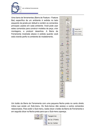 Lab. de Sistemas Computacionais
para Projeto e Manufatura
Prof. Dr.-Ing. K. Schützer
FEAU - UNIMEP

5

Uma barra de ferramentas (Barra de Feature - Feature
Bar) específica de um ambiente é exibida no lado
esquerdo da janela por default e contém os comandos
principais usados em cada ambiente. Você pode usar
estes comandos para construir modelos de peça, criar
montagens, e produzir desenhos. A Barra de
Ferramenta mostrada abaixo é exibida quando você
está criando perfis no ambiente de modelamento.

Um botão da Barra de Ferramenta com uma pequena flecha preta no canto direito
indica que existe um Sub-menu. Os Sub-menus dão acesso a outros comandos
relacionados. Para exibir o Sub-menu, basta clicar o botão da Barra de Ferramenta e
em seguida clicar na flecha preta para que o Sub-menu apareça.

 