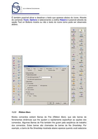 Lab. de Sistemas Computacionais
para Projeto e Manufatura
Prof. Dr.-Ing. K. Schützer
FEAU - UNIMEP

6

É também possível ativar e desativar o texto que aparece abaixo do ícone. Através
do comando Tools; Options e selecionando a orelha Helpers é possível através da
opção Text on Bottons mostra ou não o texto do ícone como pode ser observado
abaixo.

1.2.3

Ribbon Bars

Muitos comandos exibem Barras de Fita (Ribbon Bars), que são barras de
ferramentas dinâmicas que lhe ajudam a rapidamente especificar as opções dos
comandos. Algumas Barras de Fita também lhe guiam pela seqüência de trabalho
dos comandos. Estas barras são chamadas de barras de fita Smartstep. Por
exemplo, a barra de fita Smartstep mostrada abaixo aparece quando você seleciona

 