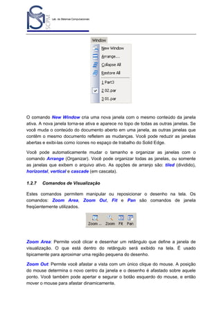 Lab. de Sistemas Computacionais
para Projeto e Manufatura
Prof. Dr.-Ing. K. Schützer
FEAU - UNIMEP

8

O comando New Window cria uma nova janela com o mesmo conteúdo da janela
ativa. A nova janela torna-se ativa e aparece no topo de todas as outras janelas. Se
você muda o conteúdo do documento aberto em uma janela, as outras janelas que
contêm o mesmo documento refletem as mudanças. Você pode reduzir as janelas
abertas e exibi-las como ícones no espaço de trabalho do Solid Edge.
Você pode automaticamente mudar o tamanho e organizar as janelas com o
comando Arrange (Organizar). Você pode organizar todas as janelas, ou somente
as janelas que exibem o arquivo ativo. As opções de arranjo são: tiled (dividido),
horizontal, vertical e cascade (em cascata).
1.2.7

Comandos de Visualização

Estes comandos permitem manipular ou reposicionar o desenho na tela. Os
comandos: Zoom Area, Zoom Out, Fit e Pan são comandos de janela
freqüentemente utilizados.

Zoom Area: Permite você clicar e desenhar um retângulo que define a janela de
visualização. O que está dentro do retângulo será exibido na tela. É usado
tipicamente para aproximar uma região pequena do desenho.
Zoom Out: Permite você afastar a vista com um único clique do mouse. A posição
do mouse determina o novo centro da janela e o desenho é afastado sobre aquele
ponto. Você também pode apertar e segurar o botão esquerdo do mouse, e então
mover o mouse para afastar dinamicamente.

 