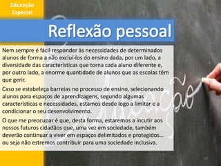 Nem sempre é fácil responder às necessidades de determinados
alunos de forma a não excluí-los do ensino dada, por um lado, a
diversidade das características que torna cada aluno diferente e,
por outro lado, a enorme quantidade de alunos que as escolas têm
que gerir.
Caso se estabeleça barreias no processo de ensino, selecionando
alunos para espaços de aprendizagens, segundo algumas
características e necessidades, estamos desde logo a limitar e a
condicionar o seu desenvolvimento.
O que me preocupar é que, desta forma, estaremos a incutir aos
nossos futuros cidadãos que, uma vez em sociedade, também
deverão continuar a viver em espaços delimitados e protegidos…
ou seja não estremos contribuir para uma sociedade inclusiva.
10
Educação
Especial
 