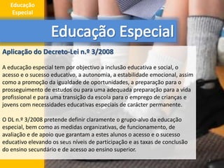 Aplicação do Decreto-Lei n.º 3/2008
A educação especial tem por objectivo a inclusão educativa e social, o
acesso e o sucesso educativo, a autonomia, a estabilidade emocional, assim
como a promoção da igualdade de oportunidades, a preparação para o
prosseguimento de estudos ou para uma adequada preparação para a vida
profissional e para uma transição da escola para o emprego de crianças e
jovens com necessidades educativas especiais de carácter permanente.
O DL n.º 3/2008 pretende definir claramente o grupo-alvo da educação
especial, bem como as medidas organizativas, de funcionamento, de
avaliação e de apoio que garantam a estes alunos o acesso e o sucesso
educativo elevando os seus níveis de participação e as taxas de conclusão
do ensino secundário e de acesso ao ensino superior.
3
Educação
Especial
 