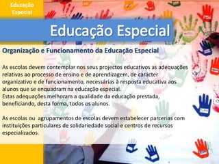 Organização e Funcionamento da Educação Especial
As escolas devem contemplar nos seus projectos educativos as adequações
relativas ao processo de ensino e de aprendizagem, de carácter
organizativo e de funcionamento, necessárias à resposta educativa aos
alunos que se enquadram na educação especial.
Estas adequações melhoram a qualidade da educação prestada,
beneficiando, desta forma, todos os alunos.
As escolas ou agrupamentos de escolas devem estabelecer parcerias com
instituições particulares de solidariedade social e centros de recursos
especializados.
4
Educação
Especial
 