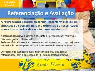 A referenciação consiste na comunicação/formalização de
situações que possam indiciar a existência de necessidades
educativas especiais de carácter permanente.
A referenciação deve espelhar o conjunto de preocupações relativas à
criança ou jovem referenciado.
Pode ser efetuada sempre que existe suspeita que uma criança ou jovem
necessita de uma resposta educativa no âmbito da educação especial.
O processo de avaliação deverá ficar concluído 60 dias após a
referenciação, com a aprovação do PEI pelo conselho executivo.
5
Educação
Especial
 