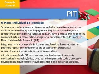 O Plano Individual de Transição
Sempre que os alunos apresentem necessidades educativas especiais de
carácter permanente que os impeçam de adquirir as aprendizagens e
competências definidas no currículo comum, deve a escola, três anos antes
da idade limite da escolaridade obrigatória, complementar o PEI com um
Plano Individual de Transição (PIT).
Integra-se num processo dinâmico que envolve duas fases sequenciais,
podendo repetir-se e redefinir-se até se ajustarem expectativas,
competências e ofertas existentes na comunidade
A implementação do PIT deve ser acompanhada e continuamente
monitorizada. A avaliação faz, pois, parte integrante de todo o processo,
devendo cada novo passo ser avaliado antes de se passar ao seguinte.
7
Educação
Especial
 
