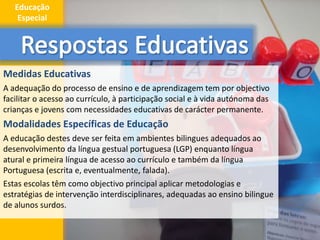 Medidas Educativas
A adequação do processo de ensino e de aprendizagem tem por objectivo
facilitar o acesso ao currículo, à participação social e à vida autónoma das
crianças e jovens com necessidades educativas de carácter permanente.
Modalidades Específicas de Educação
A educação destes deve ser feita em ambientes bilingues adequados ao
desenvolvimento da língua gestual portuguesa (LGP) enquanto língua
atural e primeira língua de acesso ao currículo e também da língua
Portuguesa (escrita e, eventualmente, falada).
Estas escolas têm como objectivo principal aplicar metodologias e
estratégias de intervenção interdisciplinares, adequadas ao ensino bilingue
de alunos surdos.
8
Educação
Especial
 