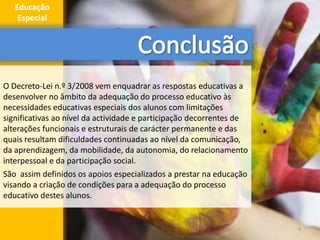 O Decreto-Lei n.º 3/2008 vem enquadrar as respostas educativas a
desenvolver no âmbito da adequação do processo educativo às
necessidades educativas especiais dos alunos com limitações
significativas ao nível da actividade e participação decorrentes de
alterações funcionais e estruturais de carácter permanente e das
quais resultam dificuldades continuadas ao nível da comunicação,
da aprendizagem, da mobilidade, da autonomia, do relacionamento
interpessoal e da participação social.
São assim definidos os apoios especializados a prestar na educação
visando a criação de condições para a adequação do processo
educativo destes alunos.
9
Educação
Especial
 