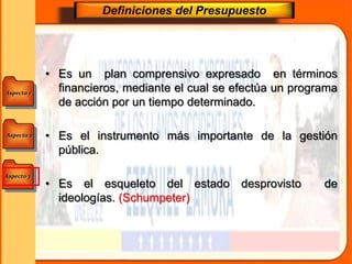 Aspecto 1
Aspecto 3
Aspecto 2
Definiciones del Presupuesto
• Es un plan comprensivo expresado en términos
financieros, mediante el cual se efectúa un programa
de acción por un tiempo determinado.
• Es el instrumento más importante de la gestión
pública.
• Es el esqueleto del estado desprovisto de
ideologías. (Schumpeter)
 