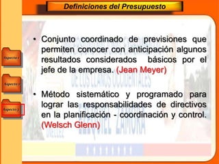 Aspecto 1
Aspecto 3
Aspecto 2
Definiciones del Presupuesto
• Conjunto coordinado de previsiones que
permiten conocer con anticipación algunos
resultados considerados básicos por el
jefe de la empresa. (Jean Meyer)
• Método sistemático y programado para
lograr las responsabilidades de directivos
en la planificación - coordinación y control.
(Welsch Glenn)
 