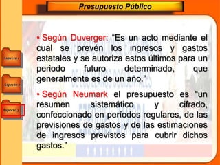 Aspecto 1
Aspecto 3
Aspecto 2
Presupuesto Público
• Según Duverger: “Es un acto mediante el
cual se prevén los ingresos y gastos
estatales y se autoriza estos últimos para un
periodo futuro determinado, que
generalmente es de un año.”
• Según Neumark el presupuesto es “un
resumen sistemático y cifrado,
confeccionado en períodos regulares, de las
previsiones de gastos y de las estimaciones
de ingresos previstos para cubrir dichos
gastos.”
 