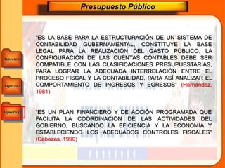 Aspecto 1
Aspecto 3
Aspecto 2
Presupuesto Público
“ES LA BASE PARA LA ESTRUCTURACIÓN DE UN SISTEMA DE
CONTABILIDAD GUBERNAMENTAL, CONSTITUYE LA BASE
LEGAL PARA LA REALIZACIÓN DEL GASTO PÚBLICO. LA
CONFIGURACIÓN DE LAS CUENTAS CONTABLES DEBE SER
COMPATIBLE CON LAS CLASIFICACIONES PRESUPUESTARIAS,
PARA LOGRAR LA ADECUADA INTERRELACIÓN ENTRE EL
PROCESO FISCAL Y LA CONTABILIDAD, PARA ASÍ ANALIZAR EL
COMPORTAMIENTO DE INGRESOS Y EGRESOS” (Hernández,
1981)
“ES UN PLAN FINANCIERO Y DE ACCIÓN PROGRAMADA QUE
FACILITA LA COORDINACIÓN DE LAS ACTIVIDADES DEL
GOBIERNO, BUSCANDO LA EFICIENCIA Y LA ECONOMÍA Y
ESTABLECIENDO LOS ADECUADOS CONTROLES FISCALES”
(Cabezas, 1990)
 