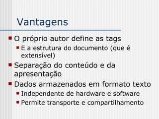 Vantagens
 O próprio autor define as tags
 E a estrutura do documento (que é
extensível)
 Separação do conteúdo e da
apresentação
 Dados armazenados em formato texto
 Independente de hardware e software
 Permite transporte e compartilhamento
 