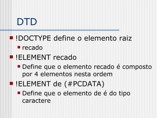 DTD
 !DOCTYPE define o elemento raiz
 recado
 !ELEMENT recado
 Define que o elemento recado é composto
por 4 elementos nesta ordem
 !ELEMENT de (#PCDATA)
 Define que o elemento de é do tipo
caractere
 