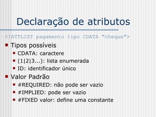 Declaração de atributos
<!ATTLIST pagamento tipo CDATA "cheque">
 Tipos possíveis
 CDATA: caractere
 (1|2|3...): lista enumerada
 ID: identificador único
 Valor Padrão
 #REQUIRED: não pode ser vazio
 #IMPLIED: pode ser vazio
 #FIXED valor: define uma constante
 