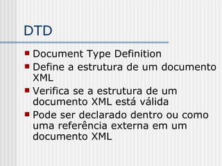 DTD
 Document Type Definition
 Define a estrutura de um documento
XML
 Verifica se a estrutura de um
documento XML está válida
 Pode ser declarado dentro ou como
uma referência externa em um
documento XML
 