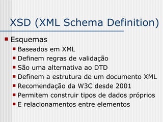 XSD (XML Schema Definition)
 Esquemas
 Baseados em XML
 Definem regras de validação
 São uma alternativa ao DTD
 Definem a estrutura de um documento XML
 Recomendação da W3C desde 2001
 Permitem construir tipos de dados próprios
 E relacionamentos entre elementos
 