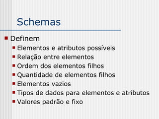 Schemas
 Definem
 Elementos e atributos possíveis
 Relação entre elementos
 Ordem dos elementos filhos
 Quantidade de elementos filhos
 Elementos vazios
 Tipos de dados para elementos e atributos
 Valores padrão e fixo
 