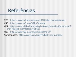 Referências
DTD: http://www.w3schools.com/DTD/dtd_examples.asp
XSD: http://www.w3.org/XML/Schema
XML: http://www.slideshare.net/yht4ever/introduction-to-xml?
src=related_normal&rel=86621
XSD: http://www.w3.org/TR/xmlschema-2/
Namespaces: http://www.w3.org/TR/REC-xml-names/
 