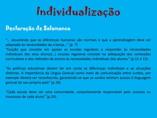 “… assumindo que as diferenças humanas são normais e que a aprendizagem deve ser
adaptada às necessidades da criança…” (p. 7)
“função que consiste em apoiar as escolas regulares a responder às necessidades
individuais dos seus alunos(…) escolas regulares consiste na adequação dos conteúdos
curriculares e dos métodos de ensino às necessidades individuais dos alunos.” (p.12 e 13).
“As políticas educativas devem ter em conta as diferenças individuais e as situações
distintas. A importância da Língua Gestual como meio de comunicação entre surdos, por
exemplo deverá ser reconhecida, garantindo-se que os surdos tenham acesso à linguagem
gestual do seu próprio país” (p.18).
“Cada escola deve ser uma comunidade, conjuntamente responsável pelo sucesso ou
insucesso de cada aluno” (p.24).
Individualização
Declaração de Salamanca
 