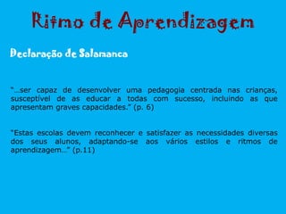 “…ser capaz de desenvolver uma pedagogia centrada nas crianças,
susceptível de as educar a todas com sucesso, incluindo as que
apresentam graves capacidades.” (p. 6)
“Estas escolas devem reconhecer e satisfazer as necessidades diversas
dos seus alunos, adaptando-se aos vários estilos e ritmos de
aprendizagem…” (p.11)
Ritmo de Aprendizagem
Declaração de Salamanca
 
