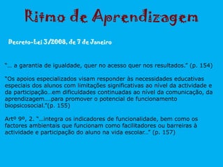 Ritmo de Aprendizagem
Decreto-Lei 3/2008, de 7 de Janeiro
“… a garantia de igualdade, quer no acesso quer nos resultados.” (p. 154)
“Os apoios especializados visam responder às necessidades educativas
especiais dos alunos com limitações significativas ao nível da actividade e
da participação…em dificuldades continuadas ao nível da comunicação, da
aprendizagem….para promover o potencial de funcionamento
biopsicosocial.”(p. 155)
Artº 9º, 2. “…integra os indicadores de funcionalidade, bem como os
factores ambientais que funcionam como facilitadores ou barreiras à
actividade e participação do aluno na vida escolar…” (p. 157)
 