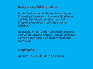 Referências Bibliográficas
Conferência Mundial Sobre Necessidades
Educativas Especiais: Acesso e Qualidade
(1994). Declaração de Salamanca E
Enquadramento da Acção. Salamanca:
UNESCO
Educação, M. d. (2008). Educação Especial -
Manual de Apoio à Prática. Lisboa: Direcção-
Geral de Inovação e de Desenvolvimento
Curricular.
Legislação:
Decreto-Lei 3/2008 de 7 de janeiro
 