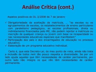 Aspetos positivos do DL 3/2008 de 7 de janeiro
 Obrigatoriedade da aceitação da matrícula, … “as escolas ou os
agrupamentos de escolas, os estabelecimentos de ensino particulares
com paralelismo pedagógico, as escolas profissionais, direta ou
indiretamente financiados pelo ME, não podem rejeitar a matrícula ou
inscrição de qualquer criança ou jovem com base na incapacidade ou
nas necessidades educativas especiais que manifestem”.
 Participação dos pais e dos encarregados de educação no processo
educativo.
 Elaboração de um programa educativo individual.
Certo é, que este Decreto-Lei, do meu ponto de vista, ainda não trata
a inclusão de todos nem tão pouco respeita a diversidade. Se por um
lado ajuda aqueles que têm necessidades de caráter permanente, por
outro lado não integra os que não têm necessidades de caráter
permanente.
Análise Crítica (cont.)
 