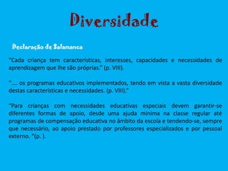 “Cada criança tem características, interesses, capacidades e necessidades de
aprendizagem que lhe são próprias.” (p. VIII).
“…. os programas educativos implementados, tendo em vista a vasta diversidade
destas características e necessidades. (p. VIII).”
“Para crianças com necessidades educativas especiais devem garantir-se
diferentes formas de apoio, desde uma ajuda mínima na classe regular até
programas de compensação educativa no âmbito da escola e tendendo-se, sempre
que necessário, ao apoio prestado por professores especializados e por pessoal
externo. “(p. ).
Declaração de Salamanca
Diversidade
 