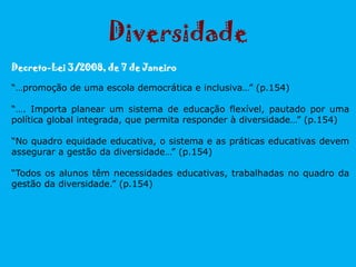 Decreto-Lei 3/2008, de 7 de Janeiro
“…promoção de uma escola democrática e inclusiva…” (p.154)
“…. Importa planear um sistema de educação flexível, pautado por uma
política global integrada, que permita responder à diversidade…” (p.154)
“No quadro equidade educativa, o sistema e as práticas educativas devem
assegurar a gestão da diversidade…” (p.154)
“Todos os alunos têm necessidades educativas, trabalhadas no quadro da
gestão da diversidade.” (p.154)
Diversidade
 