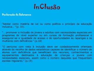 InClusão
“Adotar como matéria de Lei ou como política o princípio da educação
inclusiva… “(p. IX).
“… promover a inclusão de jovens e adultos com necessidades especiais em
programas de nível superior ou em cursos de formação profissional e
assegurar-se a igualdade de acesso e de oportunidades às raparigas e às
mulheres com deficiência.” (p.18)
“O percurso com vista à inclusão deve ser cuidadosamente orientado
através da recolha de dados estatísticos capazes de identificar o número de
alunos com deficiência que beneficiam dos recursos, conhecimentos e
equipamentos destinados à educação de crianças e jovens com
necessidades especiais, assim como o número daqueles que frequentam
escolas regulares.” (p.19)
Declaração de Salamanca
 