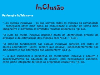 “…as escolas inclusivas – as que servem todas as crianças da comunidade
– conseguem obter mais apoio da comunidade e utilizar de forma mais
imaginativa e inovadora os limitados recursos disponíveis “(p.13).
“O êxito da escola inclusiva depende muito da identificação precoce da
avaliação e da estimulação das crianças com N.E.E. “(p.33).
“O princípio fundamental das escolas inclusivas consiste em todos os
alunos aprenderem juntos, sempre que possível, independentemente das
dificuldades e das diferenças que apresentem” (p.11).
“… a que sancionem a perspetiva da escolaridade inclusiva e apoiem o
desenvolvimento da educação de alunos, com necessidades especiais,
como parte integrante de todos os programas educativos “(p. X).
InClusão
Declaração de Salamanca
 