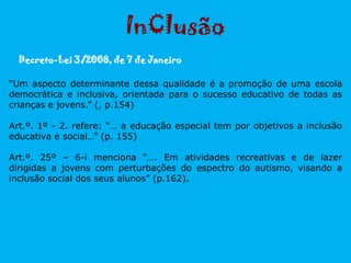 “Um aspecto determinante dessa qualidade é a promoção de uma escola
democrática e inclusiva, orientada para o sucesso educativo de todas as
crianças e jovens.” (, p.154)
Art.º. 1º - 2. refere: “… a educação especial tem por objetivos a inclusão
educativa e social…” (p. 155)
Art.º. 25º – 6-i menciona “…. Em atividades recreativas e de lazer
dirigidas a jovens com perturbações do espectro do autismo, visando a
inclusão social dos seus alunos” (p.162).
Decreto-Lei 3/2008, de 7 de Janeiro
InClusão
 