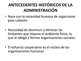 ANTECEDENTES HISTÓRICOS DE LA
ADMINISTRACIÓN
• Nace con la necesidad humana de organizarse
para subsistir.
• Necesidad de disminuir o eliminar las
limitantes que impone el ambiente físico, lo
que le obligó a formar organizaciones sociales.
• El esfuerzo cooperativo es el núcleo de las
organizaciones humanas
 