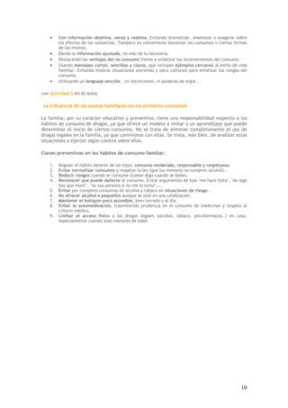 10
• Con información objetiva, veraz y realista. Evitando dramatizar, amenazar o exagerar sobre
los efectos de las sustancias. Tampoco es conveniente banalizar los consumos o ciertas formas
de los mismos.
• Dando la información ajustada, no más de la necesaria.
• Destacando las ventajas del no consumo frente a enfatizar los inconvenientes del consumo.
• Usando mensajes cortos, sencillos y claros, que incluyan ejemplos cercanos al estilo de vida
familiar. Evitando mostrar situaciones extremas y poco comunes para enfatizar los riesgos del
consumo.
• Utilizando un lenguaje sencillo , sin tecnicismos, ni palabras de argot .
(ver Actividad 5 en el aula)
La influencia de las pautas familiares en los primeros consumos
La familia, por su carácter educativo y preventivo, tiene una responsabilidad respecto a los
hábitos de consumo de drogas, ya que ofrece un modelo a imitar y un aprendizaje que puede
determinar el inicio de ciertos consumos. No se trata de eliminar completamente el uso de
drogas legales en la familia, ya que convivimos con ellas. Se trata, más bien, de analizar estas
situaciones y ejercer algún control sobre ellas.
Claves preventivas en los hábitos de consumo familiar:
1. Regular el hábito delante de los hijos: consumo moderado, responsable y respetuoso.
2. Evitar normalizar consumos y respetar la ley (que los menores no compren alcohol).
3. Reducir riesgos cuando se consume (comer algo cuando se bebe).
4. Reconocer que puede dañarte el consumo. Evitar argumentos de tipo "me hace falta", "de algo
hay que morir", "no soy persona si no me lo tomo",...
5. Evitar por completo consumos de alcohol y tabaco en situaciones de riesgo .
6. No ofrecer alcohol a pequeños aunque se esté en una celebración.
7. Mantener el botiquín poco accesible, bien cerrado y al día.
8. Evitar la automedicación, trasmitiendo prudencia en el consumo de medicinas y respeto al
criterio médico.
9. Limitar el acceso físico a las drogas legales (alcohol, tabaco, psicofarmácos..) en casa,
especialmente cuando sean menores de edad.
 