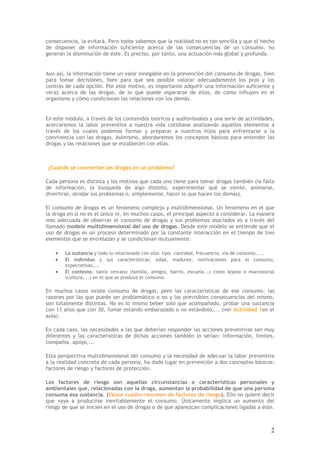2
consecuencia, la evitará. Pero todos sabemos que la realidad no es tan sencilla y que el hecho
de disponer de información suficiente acerca de las consecuencias de un consumo, no
generan la disminución de éste. Es preciso, por tanto, una actuación más global y profunda.
Aun así, la información tiene un valor innegable en la prevención del consumo de drogas, bien
para tomar decisiones, bien para que sea posible valorar adecuadamente los pros y los
contras de cada opción. Por este motivo, es importante adquirir una información suficiente y
veraz acerca de las drogas, de lo que puede esperarse de ellas, de cómo influyen en el
organismo y cómo condicionan las relaciones con los demás.
En este módulo, a través de los contenidos teóricos y audiovisuales y una serie de actividades,
acercaremos la labor preventiva a nuestra vida cotidiana analizando aquellos elementos a
través de los cuales podemos formar y preparar a nuestros hijos para enfrentarse a la
convivencia con las drogas. Asimismo, abordaremos los conceptos básicos para entender las
drogas y las relaciones que se establecen con ellas.
¿Cuándo se convierten las drogas en un problema?
Cada persona es distinta y los motivos que cada uno tiene para tomar drogas también (la falta
de información, la búsqueda de algo distinto, experimentar qué se siente, animarse,
divertirse, olvidar los problemas o, simplemente, hacer lo que hacen los demás).
El consumo de drogas es un fenómeno complejo y multidimensional. Un fenómeno en el que
la droga en sí no es el único ni, en muchos casos, el principal aspecto a considerar. La manera
más adecuada de observar el consumo de drogas y sus problemas asociados es a través del
llamado modelo multidimensional del uso de drogas. Desde este modelo se entiende que el
uso de drogas es un proceso determinado por la constante interacción en el tiempo de tres
elementos que se entrelazan y se condicionan mutuamente:
• La sustancia y todo lo relacionado con ella: tipo, cantidad, frecuencia, vía de consumo,....
• El individuo y sus características: edad, madurez, motivaciones para el consumo,
expectativas,...
• El contexto, tanto cercano (familia, amigos, barrio, escuela...) como lejano o macrosocial
(cultura,...) en el que se produce el consumo.
En muchos casos existe consumo de drogas, pero las características de ese consumo, las
razones por las que puede ser problemático o no y las previsibles consecuencias del mismo,
son totalmente distintas. No es lo mismo beber solo que acompañado, probar una sustancia
con 13 años que con 30, fumar estando embarazada o no estándolo,... (ver Actividad 1en el
aula).
En cada caso, las necesidades a las que deberían responder las acciones preventivas son muy
diferentes y las características de dichas acciones también lo serían: información, límites,
compañía, apoyo,...
Esta perspectiva multidimensional del consumo y la necesidad de adecuar la labor preventiva
a la realidad concreta de cada persona, ha dado lugar en prevención a dos conceptos básicos:
factores de riesgo y factores de protección.
Los factores de riesgo son aquellas circunstancias o características personales y
ambientales que, relacionadas con la droga, aumentan la probabilidad de que una persona
consuma esa sustancia. (Véase cuadro-resumen de factores de riesgo). Ello no quiere decir
que vaya a producirse inevitablemente el consumo. Únicamente implica un aumento del
riesgo de que se inicien en el uso de drogas o de que aparezcan complicaciones ligadas a éste.
 