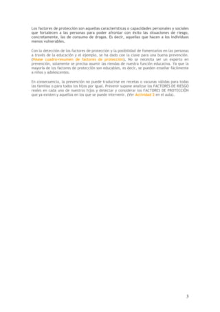 3
Los factores de protección son aquellas características o capacidades personales y sociales
que fortalecen a las personas para poder afrontar con éxito las situaciones de riesgo,
concretamente, las de consumo de drogas. Es decir, aquellas que hacen a los individuos
menos vulnerables.
Con la detección de los factores de protección y la posibilidad de fomentarlos en las personas
a través de la educación y el ejemplo, se ha dado con la clave para una buena prevención.
(Véase cuadro-resumen de factores de protección). No se necesita ser un experto en
prevención, solamente se precisa asumir las riendas de nuestra función educativa. Ya que la
mayoría de los factores de protección son educables, es decir, se pueden enseñar fácilmente
a niños y adolescentes.
En consecuencia, la prevención no puede traducirse en recetas o vacunas válidas para todas
las familias o para todos los hijos por igual. Prevenir supone analizar los FACTORES DE RIESGO
reales en cada uno de nuestros hijos y detectar y considerar los FACTORES DE PROTECCIÓN
que ya existen y aquellos en los que se puede intervenir. (Ver Actividad 2 en el aula).
 