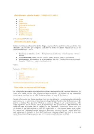 8
¿Qué debo saber sobre las drogas?. (VIDEOS EN EL AULA)
• Droga
• Abuso
• Dependencia
• Síndrome de abstinencia
• Tolerancia
• Desintoxicación
• Deshabituación
• Incorporación social
• Todos los conceptos
(ver Actividad 4 en el aula)
Una clasificación de las drogas
Existen múltiples clasificaciones de las drogas, os presentamos a continuación una de las más
utilizadas actualmente, que categoriza las sustancias en función de los efectos que causan en
el Sistema Nervioso Central.
• Depresoras o sedantes: Alcohol - Tranquilizantes (barbitúricos, benzodiacepinas) – Heroína –
Morfina.
• Estimulantes o excitantes: Cocaína - Cafeína (café) - Nicotina (tabaco) - Anfetaminas
• Alucinógenos o perturbadores de la actividad del SNC: LSD - Cannabis (hachís y marihuana) –
Mescalina - Disolvente y pegamentos (inhalantes).
Videos:
Sustancias: (VIDEOS EN EL AULA)
• Alcohol
• Cocaína
• Derivados del Cannabis
• Benzodiazepinas
Más información sobre sustancias en la web de la FAD
Cómo hablar con los hijos sobre las drogas
La información es una estrategia fundamental en la prevención del consumo de drogas. Es
importante hablar con los hijos y fomentar la comunicación y el diálogo, ya que todas ellas
son armas preventivas con un valor fundamental para la toma de decisiones.
Pero la información por sí sola, siendo un instrumento necesario e importante al servicio de la
prevención, no es suficiente, ni siquiera constituye la base fundamental de la actuación de
padres y madres. Para que una información concreta influya en un comportamiento, ésta
debe englobarse en un proceso activo de aprendizaje. Hay que reforzarla desarrollando en
nuestros hijos actitudes críticas respecto a los consumos; haciéndoles pensar más que
diciéndoles lo que seguramente ya conocen; fomentando su capacidad de decidir y de valorar
los riesgos que conlleva el uso de las drogas. Ejemplos: ¿me divierto más cuando bebo?¿por
qué asociamos el alcohol a la diversión? Realmente ¿sirve para ligar? ¿por qué se fuma aún
sabiendo que es malo?¿me gustaría que mi hermano pequeño tomase pastillas?
 