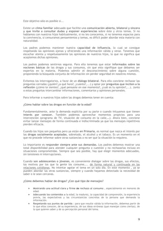 9
Este objetivo sólo es posible si...
Existe un clima familiar adecuado que facilite una comunicación abierta, bilateral y sincera
y que invite a consultar dudas y exponer experiencias sobre éste y otros temas. Si no
hablamos con nuestros hijos habitualmente, si no les conocemos, si no tenemos espacios para
la convivencia, si censuramos pensamientos y temas, es difícil poder abordar esta materia con
naturalidad.
Los padres podemos mantener nuestra capacidad de influencia, lo cual se consigue
respetando las opiniones ajenas y ofreciendo una información válida y veraz. Tenemos que
escuchar atenta y respetuosamente las opiniones de nuestros hijos, lo que no significa que
aceptemos dichas opiniones.
Los padres podemos sentirnos seguros. Para ello tenemos que estar informados sobre las
nociones básicas de las drogas y sus consumos, sin que esto signifique que debamos ser
expertos en la materia. Podemos admitir el desconocimiento sobre alguna cuestión,
proponiendo la búsqueda conjunta de información sin perder seguridad en nosotros mismos.
Evitemos los interrogatorios, a favor de un diálogo bilateral. Para ello conviene rechazar las
preguntas cerradas (¿quién?,¿a qué hora?, ¿cuánto?,...) y optar por preguntas que inciten a la
reflexión (¿cómo te sientes?, ¿qué pensaste en ese momento?, ¿cuál es tu opinión?,...). Junto
a estas preguntas intercambiar informaciones, comentarios y opiniones personales.
Para informar a nuestros hijos sobre las drogas debemos tener en cuenta:
¿Cómo hablar sobre las drogas en función de la edad?
Fundamentalmente, ante la demanda explícita por su parte o cuando intuyamos que tienen
interés por conocer. También podemos aprovechar momentos propicios para una
intervención (programa de TV, situación de consumo en la calle,…). Ahora bien, conviene
evitar lanzar mensajes de forma continuada e indiscriminada ya que los mensajes repetitivos
pierden eficacia.
Cuando los hijos son pequeños pero ya están en Primaria, es normal que nazca el interés por
las drogas socialmente aceptadas, sobretodo, el alcohol y el tabaco. Es un momento en el
que no procede informar sobre otras sustancias a no ser que la situación lo requiera.
Lo importante es responder siempre ante sus demandas. Los padres debemos mostrar una
total disponibilidad para atender cualquier pregunta o cuestión y no rechazarlas incluso en
situaciones comprometidas. Siempre que sea posible, hay que elegir momentos adecuados,
sin tensiones ni interrupciones.
Cuando son adolescentes o jóvenes, es conveniente dialogar sobre las drogas, sus efectos,
los motivos por los que la gente los consume,... de forma natural y continuada en las
relaciones cotidianas. No intentar agotar el tema en un solo día. En este momento , ya se
pueden abordar las otras sustancias, siempre y cuando hayamos detectado la necesidad de
saber o le sean cercanas.
¿Cómo debemos hablar de drogas? ¿Con qué tipo de mensajes?
• Mostrando una actitud clara y firme de rechazo al consumo , especialmente en menores de
edad.
• Adecuando los contenidos a la edad, la madurez, la capacidad de comprensión, la experiencia
previa, las expectativas y las circunstancias concretas de la persona que demanda la
información.
• Respetando sus puntos de partida : para que resulte válida la información, debemos partir de
lo que ellos conocen, de su experiencia, de sus ideas erróneas (que manejan como ciertas), de
lo que quieren saber y de su percepción personal del tema.
 