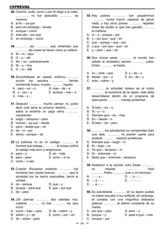 10
48. Caminó, sudó, corrió y por fin llegó a la meta;
…………, no fue aplaudido ………… se
merecía.
A. al fin – ya que
B. pero sin embargo – donde
C. aunque – cómo
D. ante ello – por qué
E. sin embargo – como
49. ………… así, ………… asá; entiendan que
………… las cosas se hacen como yo ordeno.
A. Ni – ni – aquí
B. O – o – allí
C. No – no – prácticamente
D. Ni – y – hoy
E. O – ni – allá
50. Encontrábase en estado eufórico,…………
pronto los asuntos ………… familia
volviéronle hosco, huraño………… ingrato.
A. pero – en – o D. mas – de – e
B. y – por – y E. aunque – tras – e
C. más – y - ,
51. Después ………… mucho pensar no podía
decir cuál sería su próximo destino;…………
sabía si recibiría un pago extra …………
vacaciones.
A. luego – tampoco – para
B. incluso – ya que – desde
C. para – desde que – en
D. de – ni – por
E. ahora – porque – de
52. La pobreza no es un castigo ………… el
hombre que trabaja, ………… el ocioso sufrirá
el castigo más duro y vergonzoso.
A. para – y D. en – más
B. para – pero E. como – si no
C. como – o sea
53. Cuando Rousseau sostenía ………… los
hombres han nacido buenos, ………… que la
sociedad los ha hecho execrables, decía la
verdad.
A. de – porque D. que – y
B. porque – para que E. que – por que
C. de – pero
54. ¡Oh piernas ………… dos celestes ríos,
cubierta ………… el mar ………… los ojos
míos!
A. como – bajo – para D. de – sobre – y
B. sobre – y – de E. como – por – en
C. de – sobre – para
55. Hay pobres ………… son paupérrimos
………… nunca fueron capaces de ganar
nada; y hay otros pobres ………… reparten
todas las tardes lo que han ganado…………
la mañana.
A. ni – y – porque – por
B. y – por que – que – en
C. que – porque – que – por
D. y que – por que – que – en
E. y – pero – que – en
56. Dos únicos seres ………… el mundo han
sabido el verdadero secreto ………… judas:
Cristo ………… el traidor.
A. en – ante – que D. y – de – o
B. desde – por – y E. en – de – y
C. ante – sobre – y
57. ………… la actividad minera es el motor
………… la economía de la región, esta debe
desarrollarse dentro de un programa de
adecuación ………… manejo ambiental.
A. Si bien – en – o
B. Si – y – o
C. Siempre que – de – mas
D. En – desde – o
E. Si bien – de – pero
58. ………… los estudiantes no comprenden bien
una idea, ………… no podrán usarla para
analizar ………… resolver problemas.
A. Siempre que – luego – ni
B. Si – ergo – no
C. Ya que – tampoco – ni
D. Si - entonces – ni
E. Dado que – entonces – tampoco
59. Asistieron a la reunión Julio César …………
su esposa ………… hijos
…………Pedro………… Juan y mi hermano.
A. : - , - y - ; D. , - y - ; - ,
B. ; - e - ; - ; E. , - : - : - .
C. , - e - ; - ,
60. Es autodidacta ………… en su lejano pueblo
no había escuela ni luz artificial; sin embargo,
él contaba con una magnífica biblioteca
paterna ………… el aliento constante de su
madre.
A. por qué – pero D. pero – o
B. porque – y E. pese a que – más
C. aunque – por
 