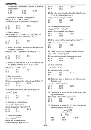 102
Es complejo y ordenado, calcular el término
independiente
A) 50 B) 49 C) 48
D) 47 E) 46
15. Calcular la suma de coeficiente de:
P(x;y) = a2
x a + 7
– bxa
yb
+ aby b + 4
Sabiendo que es un polinomio homogéneo
A) 35 B) 36 C) 37
D) 38 E) 39
16. Si el polinomio:
P(x; y) = (a + b – 2) x3
+(a + c – 3) xy2
+b + c – 5
Es idénticamente nulo, calcular a – b + c
A) –2 B) –1 C) 0
D) 1 E) 2
17. Hallar el número de términos del polinomio
completo y ordenado:
P(x) =(n+35)xn –10
+ (n+34)xn-9
+ (n+33) xn – 8
+ ....
A) 10 B) 35 C) 44
D) 45 E) 46
18. Hallar el valor de n(n  N) si el producto de
los grados relativos de “x” e “y” es 80.
P(x;y) = xn-2
yn
– xy
n
n
y +
n2
n
x
A) 1 B) 2 C) 3
D) 4 E) 5
19. Sea el monomio:
  
 2 4 3 1 5 8
( , , ) 5 n n n
M x y z x y z
Hallar su grado absoluto, sabiendo que GR(z)=12
A) 28 B) 29 C) 30
D) 27 E) 26
20. Hallar el valor de “n” para que el grado de:
 
3
2
2 n
x y es 18.
A) 1 B) 2 C) 3
D) 6 E) 8
21. Calcular el coeficiente de:
 
 2 2 5 3 3 2
( , ) ( ) a b b
M x y a b x y
Sabiendo que GA=16 y GR(y)=7
A) 10 B) 11 C) 12
D) 13 E) 4
22. Dado el monomio:

  2 2 3
( , ) ( ) a b
M x y a b x y
Hallar “ab”, si se sabe que:
Coeficiente (M)=GR(x) y GA=27
A) 38 B) 39 C) 31
D) 35 E) 32
23. Se sabe que el grado absoluto del polinomio
“F” es 11, hallar el valor de “n”:
  
  3 1 2 2 2 3 3
( , ) n n n n n n
F x y x y x y x y
A) 1 B) 3 C) 5
D) 7 E) 9
24. En el siguiente polinomio:
   
 3 2 2 3
( , ) 7 5a b a b
P x y x y x y
Hallar “a+b” sabiendo que: GA=12
A) 11 B) 12 C) 13
D) 14 E) 15
25. Si el polinomio P(x) es completo, hallar “n”:
  
   1 2 3
( ) 3 5n n n
P x x x x
A) 7 B) 0 C) 8
D) 2 E) 4
26. Hallar (m+n+p), si se sabe que el polinomio:
    
  10 5 6
( ) 3 2m m n p n
P x x x x
Es completo y ordenado descendentemente.
A) 12 B) 32 C) 38
D) 16 E) 28
27. Si el polinomio:
 4 2 3 3
4 5m n
x y x y x y
Es completo, hallar (2m-3n)
A) 0 B) 1 C) 2
D) 3 E) 4
28. Sabiendo que el polinomio es homogéneo.
Calcular “mn” :
  
 3 2 7 8 10 2 1
2m n m m n
x y x y x y
A) 18 B) 19 C) 10
D) 16 E) 17
29. Determine la suma de los coeficientes del
siguiente trinomio
P(x; y)=(m – 3)x9–m
+mxm–2
ym/3
+y17–2m
A) 10 B) 8 C) 6
D) 4 E) 2
30. Determinar el valor de “m” de modo que el
monomio sea de tercer grado:
 3m 2 2m
3 m
x x
x
A) 6 B) 4 C) 18
D) 5 E) 24
 