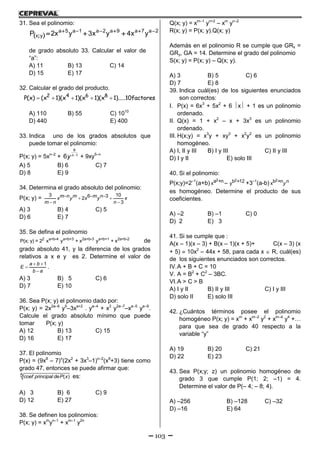 103
31. Sea el polinomio:
 
2a7a9a2a1a5a
yx yx4yx3yx2P 
;
de grado absoluto 33. Calcular el valor de
“a”:
A) 11 B) 13 C) 14
D) 15 E) 17
32. Calcular el grado del producto.
    2 4 6 8
P(x) (x 1)(x 1)(x 1)(x 1).....10factores
A) 110 B) 55 C) 1010
D) 440 E) 400
33. Indica uno de los grados absolutos que
puede tomar el polinomio:
P(x; y) = 5xn–2
+ 
8
1
6 n
y + 9xy5–n
A) 5 B) 6 C) 7
D) 8 E) 9
34. Determina el grado absoluto del polinomio:
P(x; y) =    
 
3 106 32
3
m n m m nx y x y x
m n n
A) 3 B) 4 C) 5
D) 6 E) 7
35. Se defina el polinomio
2 a+b-4 a+b+3 2a+b-3 a+b+1 2a+b-2
P(x; y) = 2 x y + x y + x de
grado absoluto 41, y la diferencia de los grados
relativos a x e y es 2. Determine el valor de
 


1a b
E
b a
.
A) 3 B) 5 C) 6
D) 7 E) 10
36. Sea P(x; y) el polinomio dado por:
P(x; y) = 2x2a–6
y5
–3xa+2
. ya–4
+ x3
y2a–7
–xa–5
ya–9
.
Calcule el grado absoluto mínimo que puede
tomar P(x; y)
A) 12 B) 13 C) 15
D) 16 E) 17
37. El polinomio
P(x) = (9x8
– 7)n
(2x2
+ 3x3
–1)n–2
(x9
+3) tiene como
grado 47, entonces se puede afirmar que:
5 ( )coef principal deP x es:
A) 3 B) 6 C) 9
D) 12 E) 27
38. Se definen los polinomios:
P(x; y) = xm
yn–1
+ xm–1
y2n
Q(x; y) = xm–1
yn+2
– xm
yn–2
R(x; y) = P(x; y).Q(x; y)
Además en el polinomio R se cumple que GRx =
GRy, GA = 14. Determine el grado del polinomio
S(x; y) = P(x; y) – Q(x; y).
A) 3 B) 5 C) 6
D) 7 E) 8
39. Indica cuál(es) de los siguientes enunciados
son correctos:
I. P(x) = 6x3
+ 5x2
+ 6 x + 1 es un polinomio
ordenado.
II. Q(x) = 1 + x2
– x + 3x3
es un polinomio
ordenado.
III. H(x;y) = x3
y + xy3
+ x2
y2
es un polinomio
homogéneo.
A) I, II y III B) I y III C) II y III
D) I y II E) solo III
40. Si el polinomio:
P(x;y)=2–1
(a+b)
2a +nx –
2b +12y +3–1
(a-b)
2b +nx ny
es homogéneo. Determine el producto de sus
coeficientes.
A) –2 B) –1 C) 0
D) 2 E) 3
41. Si se cumple que :
A(x – 1)(x – 3) + B(x – 1)(x + 5)+ C(x – 3) (x
+ 5)  10x2
– 44x + 58, para cada x  R, cuál(es)
de los siguientes enunciados son correctos.
IV.A + B + C = 10
V. A = B2
+ C2
– 3BC.
VI.A > C > B
A) I y II B) II y III C) I y III
D) solo II E) solo III
42. ¿Cuántos términos posee el polinomio
homogéneo P(x; y) = xm
+ xm–2
y2
+ xm–4
y4
+…
para que sea de grado 40 respecto a la
variable “y”
A) 19 B) 20 C) 21
D) 22 E) 23
43. Sea P(x;y; z) un polinomio homogéneo de
grado 3 que cumple P(1; 2; –1) = 4.
Determine el valor de P(– 4; – 8; 4).
A) –256 B) –128 C) –32
D) –16 E) 64
 