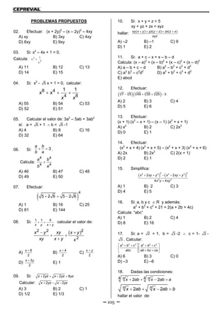 105
PROBLEMAS PROPUESTOS
02. Efectuar: (x + 2y)2
– (x – 2y)2
– 4xy
A) xy B) 3xy C) 4xy
D) 6xy E) 9xy
03. Si: x2
– 4x + 1 = 0,
Calcula: 2
2
x
1
x 
A) 11 B) 12 C) 13
D) 14 E) 15
04. Si: x2
- 5 x + 1 = 0, calcular:
  8 4
4 8
1 1
x x
x x
A) 55 B) 54 C) 53
D) 52 E) 51
05. Calcular el valor de: 3a2
– 5ab + 3ab2
si: a = 5 + 1  b = 5 -1
A) 4 B) 8 C) 16
D) 32 E) 64
06. Si:   3
a b
b a
.
Calcula: 
4 4
4 4
a b
b a
A) 46 B) 47 C) 48
D) 49 E) 50
07. Efectuar:
   
4
5 2 6 5 2 6
A) 1 B) 16 C) 25
D) 81 E) 144
08. Si:  

1 1 4
x y x y
calcular el valor de:
 
 

2 2 2
2
( )x y xy x y
xy x y x
A)
 8
2
x
B)
 4
2
x
C)

2
x y
D)
 3
2
x y
E) 1
09. Si:    2 2 8x yz x yz yz
Calcular:   2 2x yz x yz
A) 3 B) 2 C) 1
D) 1/2 E) 1/3
10. Si: x + y + z = 5
xy + yz + zx = xyz
hallar:     ( ) ( ) ( )xy x y yz y z zx z x
xyz
A) –2 B) –1 C) 9
D) 1 E) 2
11. Si: a + c – x = x – b – d
Calcula: (x – a)2
+ (x – b)2
+ (x – c)2
+ (x – d)2
A) a – b + c – d B) a2
– b2
+ c2
+ d2
C) a2
b2
– c2
d2
D) a2
+ b2
+ c2
+ d2
E) abcd
12. Efectuar:
     3 3 3 3 3
7 5 49 35 25 3
A) 2 B) 3 C) 4
D) 5 E) 6
13. Efectuar:
(x + 1) (x2
– x + 1) – (x – 1) (x2
+ x + 1)
A) x3
B) 2 C) 2x3
D) 0 E) 1
14. Efectuar:
(x2
+ x + 4) (x2
+ x + 5) – (x2
+ x + 3) (x2
+ x + 6)
A) 2x B) 2x2
C) 2(x + 1)
D) 2 E) 1
15. Simplifica:
       

2 2
2 2 2 2
3 3
2 2
4 4
x xy y x xy y
x y xy
A) 1 B) 2 C) 3
D) 4 E) 5
16. Si: a, b y c  R y además:
a2
+ b2
+ c2
+ 21 = 2(a + 2b + 4c)
Calcula: “abc”
A) 1 B) 2 C) 4
D) 8 E) 16
17. Si: a = 2 + 1, b = 3 -2  c = 1- 2 -
3 . Calcular:
      
   
    
3 3 3 2 2 2
a b c a b c
abc ab bc ca
A) 6 B) 3 C) 0
D) –3 E) –6
18. Dadas las condiciones:
   4 42 2n nx ab x ab a
   2 2n nx ab x ab b
hallar el valor de:
 