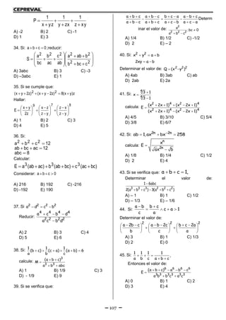 107
xyz
1
zxy
1
yzx
1
P






A) -2 B) 2 C) -1
D) 1 E) 3
34. Si: 0cba  ;reducir:



















22
22222
cbcb
baba
ab
c
ac
b
bc
a
S
A) 3abc B) 3 C) -3
D) –3abc E) 1
35. Si se cumple que:
z)yx(8)z2yx()z2yx( 22 
Hallar:
879
yz
xz
yz
zx
z2
yx
E 




















 

A) 1 B) 2 C) 3
D) 4 E) 5
36. Si:
8abc
12acbcab
12cba 222



Calcular:
)bcac(c)bcab(b)acab(aE 333 
Considerar: 0cba 
A) 216 B) 192 C) -216
D) -192 E) 190
37. Si   2 2 2 2
a d c b
Reducir:
  

4 4 4 4
2 2 2 2
a c b d
a c b d
A) 2 B) 3 C) 4
D) 5 E) 6
38. Si:      
1 1 1
(b c) (c a) (a b) 6
a b c
calcule:  

 
3
3 3
(a b c)
M
a b abc
A) 1 B) 1/9 C) 3
D) - 1/9 E) 9
39. Si se verifica que:
       
  
       
a b c a b c b c a a b c
a b c a b c a c b a c a
Determ
inar el valor de: 
 
2
2 2 2
a
;bc 0
a b c
A) 1/4 B) 1/2 C) -1/2
D) 2 E) – 2
40. Si:   2 2
x y a b
 2xy a b
Determinar el valor de:  2 2 2
Q (x y )
A) 4ab B) 3ab C) ab
D) 2ab E) 2a
41. Si: 


4
4
3 1
x
3 1
calcula:     

    
2 4 2 4
2 4 2 4
(x 2x 1) (x 2x 1)
E
(x 2x 1) (x 2x 1)
A) 4/5 B) 3/10 C) 5/4
D) 3/8 E) 6/7
42. Si: 
  2n 2n
ab 1,ax bx 258
calcula: 

n
2n
x
E
ax b
A) 1/8 B) 1/4 C) 1/2
D) 2 E) 4
43. Si se verifica que:   a b c 1,
Determinar el valor de:

    3 3 3 2 2 2
1 6abc
2(a b c ) 3(a b c )
A) – 1 B) 1 C) 1/2
D) – 1/3 E) – 1/6
44. Si:
 
   
a b b c
c a 1
c a
Determinar el valor de:
          
      
     
2 2 2
a 2b c a b 2c b c 2a
b c a
A) 3 B) 1 C) 1/3
D) 2 E) 0
45. Si:   
 
1 1 1 1
,
a b c a b c
Entonces el valor de:
    

 
6 6 6 6
3 3 3 3 3 3
(a b c) a b c
E
a b b c a c
A) 0 B) 1 C) 2
D) 3 E) 4
 