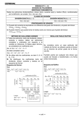 108
SEMANA Nº 3 – (1)
DIVISIÓN DE POLINOMIOS
IDENTIDAD FUNDAMENTAL
Dados los polinomios dividendo(D(x)), divisor (d(x)), cociente (q(x)) y residuo (R(x)), condicionados
por la definición, se cumple: D(x) d(x).q(x) R(x) 
CLASES DE DIVISIÓN
DIVISIÓN EXACTA(R(x) 0) DIVISIÓN INEXACTA(R(x) 0)
D(x) d(x).q(x) D(x) d(x).q(x) R(x) 
PROPIEDADES DE GRADOS
1. El grado del cociente es equivalente a la diferencia del grado del dividendo y el grado del divisor.
(q) (D) (d)Grad Grad Grad 
2. El grado máximo que pueda tomar el residuo será uno menos que el grado del divisor.
máx(R) (d)Grad Grad 1 
MÉTODO DE GUILLERMO HORNER REGLA DE PAOLO RUFFINI
I. Todos los polinomio, tanto del dividendo, divisor,
cociente y residuo, deben ser polinomios
completos y ordenados con respecto a la
variable en referencia. Si faltara algún término,
se completará con coeficiente cero.
Así, si 2 5
D(x) 5x 3x 7x 9   
Se debe completar como:
5 4 3 2
D(x) 3x 0x 0x 5x 7x 9     
II. Se utiliza sólo los coeficientes, es decir 3; 0; 0;
5; - 7; 9.
III. Se distribuyen los coeficientes tanto del
dividendo, divisor, cociente y residuo en el
esquema de Horner
Esquema de Horner:
Sea:
4 3 2
0 1 2 3 4
2
0 1 2
a x a x a x a x aD(x)
d(x) b x b x b
   

 
Se considera como un caso particular del
método de Horner; se utilizará cuando el divisor
es un binomio de primer grado de la forma:
(Ax+B).
También podría ser cualquier otro divisor que
puede ser llevado o transformado a la forma
antes mencionada.
Esquema de Ruffini:
Sea:
4 3 2
0 1 2 3 4a x a x a x a x aD(x)
d(x) Ax B
   


Luego
3 2
0 1 2 3q(x) q x q x q x q
R(x) R
   

 
