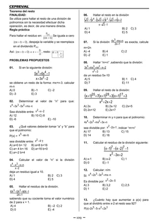 109
Teorema del resto
FINALIDAD:
Se utiliza para hallar el resto de una división de
polinomios sin la necesidad efectuar dicha
operación, es decir, de una manera directa.
Regla práctica
Para hallar el residuo en: (x)P
(ax b)
Se iguala a cero
( 0) ax b , despeja la variable y se reemplaza
en el dividendo P(x).
Así: ( 0)    
b
ax b x
a
, resto:
 
 
 
 b
a
R P
PROBLEMAS PROPUESTOS
01. Si en la siguiente división:
2x3x
1x6x5
2
43


se obtiene un resto de la forma: mx+n-3. calcular
m-n
A) 0 B) -1 C) -2
D) -3 E) 3
02. Determinar el valor de “n” para que:
nmxx5x3x 234 
Sea divisible entre: 2xx2 
A) 12 B) 10 C) 8
D) -6 E) -10
03. ¿Qué valores deberán tomar “a” y “b” para
que el polinomio:
P(x) = baxx5 
sea divisible entre: 4x2 ?
A) a=0 b= 12 B) a=8 b=16
C) a= 4 b=-16 D) a=16 b=0
E) a=-2 b=4
04. Calcular el valor de “n” si la división
2x
nxxx 34


deja un residuo igual a 10.
A) 1 B) 2 C) 3
D) 4 E) 5
05. Hallar el residuo de la división.
1X2
1MXX5X6 23


sabiendo que su cociente toma el valor numérico
de 2 para x = 1.
A) 4 B) –2 C) 2
D) 0 E) -4
06. Hallar el resto en la división
     
12x
2x42x222x12 34


A) 1 B) 2 C) 3
D) 4 E) 5
07. Si la división
1x2
nmxx4 3

 es exacta, calcule
m+2n
A) -4 B) 4 C) 2
D) -2 E) 1
08. Hallar “m+n” ,sabiendo que la división:
3x
2xnxmxx3
2
235


da un residuo 5x-10
A) 5 B) 1 C) 4
D) 7 E) 11
09. Hallar el resto de la división:
     
2x2x
31x31x71x
2
172835


A) 2x B) 2x-12 C) 2x+5
D) 2x+12 E) 2x+7
10. Determinar m y n para que el polinomio:
nx3mxx2x4 234 
sea divisible por: 1x2x2  . indicar “m+n”
A) 17 B) 13 C) 15
D) 14 E) 16
11. Calcular el residuo de la división siguiente:
   
2x3x
12x1x
2
77


A) x-1 B) x-2 C) 1
D) 0 E) -1
12. Calcular: n/m
Si: nmxx3x2x 234 
Es divisible por: 5x2x2 
A) 3 B) 3,2 C) 2,5
D) 1 E) 2
13. ¿Cuánto hay que aumentar a p(x) para
que al dividirlo entre x-2 el resto sea 92?
325 x2x5x2)x(P 
 