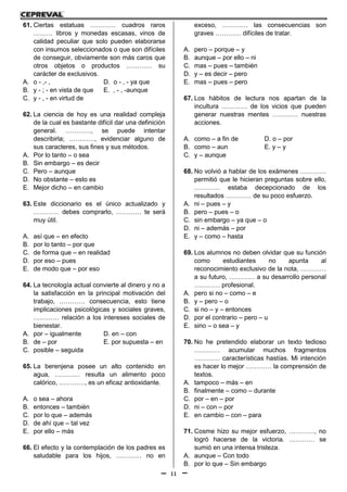 11
61. Ciertas estatuas ………… cuadros raros
……… libros y monedas escasas, vinos de
calidad peculiar que solo pueden elaborarse
con insumos seleccionados o que son difíciles
de conseguir, obviamente son más caros que
otros objetos o productos ………… su
carácter de exclusivos.
A. o - ,- , D. o - , - ya que
B. y - ; - en vista de que E. , - , -aunque
C. y - , - en virtud de
62. La ciencia de hoy es una realidad compleja
de la cual es bastante difícil dar una definición
general. …………, se puede intentar
describirla; …………, evidenciar alguno de
sus caracteres, sus fines y sus métodos.
A. Por lo tanto – o sea
B. Sin embargo – es decir
C. Pero – aunque
D. No obstante – esto es
E. Mejor dicho – en cambio
63. Este diccionario es el único actualizado y
………… debes comprarlo, ………… te será
muy útil.
A. así que – en efecto
B. por lo tanto – por que
C. de forma que – en realidad
D. por eso – pues
E. de modo que – por eso
64. La tecnología actual convierte al dinero y no a
la satisfacción en la principal motivación del
trabajo, ………… consecuencia, esto tiene
implicaciones psicológicas y sociales graves,
………… relación a los intereses sociales de
bienestar.
A. por – igualmente D. en – con
B. de – por E. por supuesta – en
C. posible – seguida
65. La berenjena posee un alto contenido en
agua, ………… resulta un alimento poco
calórico, …………, es un eficaz antioxidante.
A. o sea – ahora
B. entonces – también
C. por lo que – además
D. de ahí que – tal vez
E. por ello – más
66. El efecto y la contemplación de los padres es
saludable para los hijos, ………… no en
exceso, ………… las consecuencias son
graves ………… difíciles de tratar.
A. pero – porque – y
B. aunque – por ello – ni
C. mas – pues – también
D. y – es decir – pero
E. mas – pues – pero
67. Los hábitos de lectura nos apartan de la
incultura ………… de los vicios que pueden
generar nuestras mentes ………… nuestras
acciones.
A. como – a fin de D. o – por
B. como – aun E. y – y
C. y – aunque
68. No volvió a hablar de los exámenes …………
permitió que le hicieran preguntas sobre ello,
………… estaba decepcionado de los
resultados ………… de su poco esfuerzo.
A. ni – pues – y
B. pero – pues – o
C. sin embargo – ya que – o
D. ni – además – por
E. y – como – hasta
69. Los alumnos no deben olvidar que su función
como estudiantes no apunta al
reconocimiento exclusivo de la nota, …………
a su futuro, ………… a su desarrollo personal
………… profesional.
A. pero si no – como – e
B. y – pero – o
C. si no – y – entonces
D. por el contrario – pero – u
E. sino – o sea – y
70. No he pretendido elaborar un texto tedioso
………… acumular muchos fragmentos
………… características hastías. Mi intención
es hacer lo mejor ………… la comprensión de
textos.
A. tampoco – más – en
B. finalmente – como – durante
C. por – en – por
D. ni – con – por
E. en cambio – con – para
71. Cosme hizo su mejor esfuerzo, …………, no
logró hacerse de la victoria. ………… se
sumió en una intensa tristeza.
A. aunque – Con todo
B. por lo que – Sin embargo
 