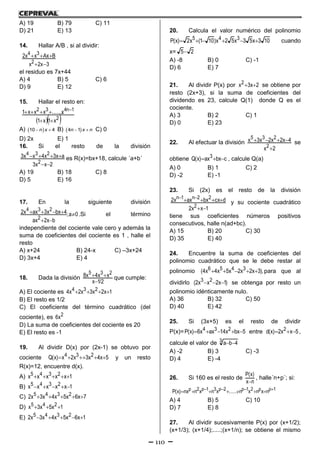 110
A) 19 B) 79 C) 11
D) 21 E) 13
14. Hallar A/B , si al dividir:
3x2x
BAxxx2
2
34


el residuo es 7x+44
A) 4 B) 5 C) 6
D) 9 E) 12
15. Hallar el resto en:
  2
1n432
x1x1
x.......xxx1

 
A)   10 4n x B)   4 1n x n C) 0
D) 2x E) 1
16. Si el resto de la división
2xx3
ax3x4xx3
2
234

 es R(x)=bx+18, calcule ´a+b´
A) 19 B) 18 C) 8
D) 5 E) 16
17. En la siguiente división
0a;
bx2ax
4bxx3axx2
2
234


 .Si el término
independiente del cociente vale cero y además la
suma de coeficientes del cociente es 1 , halle el
resto
A) x+24 B) 24-x C) –3x+24
D) 3x+4 E) 4
18. Dada la división
2/1x
xx4x8 235

 que cumple:
A) El cociente es 1x2x3x2x4 234 
B) El resto es 1/2
C) El coeficiente del término cuadrático (del
cociente), es 2x6
D) La suma de coeficientes del cociente es 20
E) El resto es -1
19. Al dividir D(x) por (2x-1) se obtuvo por
cociente 5x4x3x2x)x(Q 234  y un resto
R(x)=12, encuentre d(x).
A) 1xxxxx 2345 
B) 1xxxxx 2345 
C) 7x6x5x4x3x2 2345 
D) 1x5x3x 245 
E) 1x6x5x4x3x2 2345 
20. Calcula el valor numérico del polinomio
103x53x52x)101(x2)x(P 345  cuando
x= 25
A) -8 B) 0 C) -1
D) 6 E) 7
21. Al dividir P(x) por 2x3x2  se obtiene por
resto (2x+3), si la suma de coeficientes del
dividendo es 23, calcule Q(1) donde Q es el
cociente.
A) 3 B) 2 C) 1
D) 0 E) 23
22. Al efectuar la división
2x
4x2x2x3x
2
235

 se
obtiene cbxax)x(Q 3  , calcule Q(a)
A) 0 B) 1 C) 2
D) -2 E) -1
23. Si (2x) es el resto de la división
1xx2
dcxbxaxx2
2
22n1n

 
y su cociente cuadrático
tiene sus coeficientes números positivos
consecutivos, halle n(ad+bc).
A) 15 B) 20 C) 30
D) 35 E) 40
24. Encuentre la suma de coeficientes del
polinomio cuadrático que se le debe restar al
polinomio ),3x2x2x5x4x4( 3456  para que al
dividirlo )1x2xx2( 23  se obtenga por resto un
polinomio idénticamente nulo.
A) 36 B) 32 C) 50
D) 40 E) 42
25. Si (3x+5) es el resto de dividir
P(x)= 5bxx14axx6)x(P 234  entre 5xx2)x(d 2  ,
calcule el valor de 3 4ba 
A) -2 B) 3 C) -3
D) 4 E) -4
26. Si 160 es el resto de
nx
)x(P

, halle´n+p´; si:
1pp21p2p31p2p nxnxn......xnxnnx)x(P  
A) 4 B) 5 C) 10
D) 7 E) 8
27. Al dividir sucesivamente P(x) por (x+1/2);
(x+1/3); (x+1/4);.....;(x+1/n); se obtiene el mismo
 