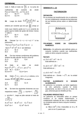 111
resto 3. Halle el resto de
1x
)x(P

, si la suma de
coeficientes del cociente de dividir
P(x)(x+1/2)(x+1/3).....(x+1/n), es 2.
A) n B) n+1 C) n+2
D) n+3 E) n+4
28. Luego de dividir
3xx
1x3)2x()3x(
2m
520


se
obtiene por cociente q(x) tal que
)x(d
)x(q
arroja un
resto cuyo máximo grado es 3 y un cociente de
grado igual al doble del grado del divisor menos
1. halle m.
A) 7 B) 11 C) 20
D) 10 E) 9
29. Calcular “(a + b + c + d + e) / f ” si los
polinomios:
P(x)= f)1x(e)1x(d)1x(c)1x(b)1x(a 2345  y
Q(x)= 2x3x2x4x 235  son idénticos
A) -3 B) -2 C) 2
D) 3 E) 4
30. Con las mismas condiciones del problema
anterior se pide calcular: 4a-2b+c-3d-e+2f
A) -5 B) 10 C) 6
D) 0 E) 2
31. Halle el resto de dividir
P(x)= 1xx....xx 21n2n2   , por ( 1x2 )
A) 0 B) -1 C) 2x-1
D) nx+n+1 E) (n+1)x+n
32. Hallar cba2  , con a, b y c enteros, si la
división
13x
cx13x12bxax
3
234

 es exacta.
A) 5 B) 6 C) -5
D) 11 E) 9
33. Se tiene las siguientes divisiones con sus
respectivos restos:
2)1x(
)x(P

y r(x)=5x+1 ;
2)2x(
)x(P

y s(x)=6x+1 , luego se pide calcular el resto de
)2x()1x(
)x(P
2 
.
A) 1x3x2 2  B) 3xx2 2  C) 3x2x2 
D) 1x2x3 2  E) 10x15x5 2 
SEMANA Nº 3 – (2)
FACTORIZACIÓN
DEFINICIÓN
Es el proceso de transformación de un polinomio
en una multiplicación indicada de las potencias
de sus factores primos sobre un determinado
campo.
POLINOMIO SOBRE UN CONJUNTO
NUMÉRICO
Definición.- Un polinomio está definido sobre un
conjunto numérico cuando sus coeficientes
están en dicho conjunto numérico.
Ejemplo:
a)   3 2
f x 5x 3x 4x 9   
Está definido en
b)   4 3 2
g x 2x 6x 8x 15   
Está definido en
c)   3
p x 6ix 7ix 2  
Está definido en Donde: i 1  , es la unidad
imaginaria.
FACTOR ALGEBRAICO O DIVISOR
ALGEBRAICO
Un polinomio no constante, es factor algebraico
de otro polinomio, cuando lo divide
exactamente, es decir si f(x) es un factor de
g(x), entonces g(x) es divisible por f(x).
POLINOMIO IRREDUCTIBLE
Un polinomio es ireductible sobre un campo
numérico si no acepta trasformación o
multiplicación indicada de dos o más polinomios
no constante sobre el mismo conjunto numérico.
Ejemplo:
a) 2
B(x) 2x 3  es irreductible en Q y R
pero no en C puesto que:
   2
x 2 x 5 x 7x 10    
Multiplicación
Factorización
 
