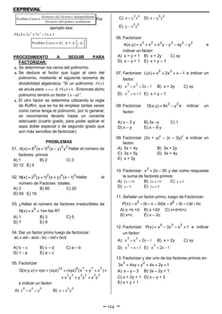 114
divisores del tér min o independiente
Posibles Ceros
divisores del primer coeficiente
 Por
ejemplo sea:
  3 2
P x 2x 7x 5x 3   
1 3
Posibles Ceros 1; 3; ;
2 2
    
PROCEDIMIENTO A SEGUIR PARA
FACTORIZAR:
 Se determinan los ceros del polinomio.
 Se deduce el factor que lugar al cero del
polinomio, mediante el siguiente teorema de
divisibilidad algebraica: “Si un polinomio  P x
se anula para x a ó  P a 0 . Entonces dicho
polinomio tendrá un factor  x - a ”.
 El otro factor se determina utilizando la regla
de Ruffini, que se ha de emplear tantas veces
como ceros tenga el polinomio, por lo general,
se recomienda llevarlo hasta un cociente
adecuado (cuarto grado, para poder aplicar el
aspa doble especial o de segundo grado que
son más sencillos de factorizar).
PROBLEMAS
01.
3 2 3 2
A(x) 6 (x 1) (x y) y   Hallar el número de
factores primos
A) 1 B) 2 C) 3
D) 12 E) 4
02.
2 2 4 3
N(x) 2 (y 1) (x y) (x 1)    Hallar el
número de Factores totales.
A) 3 B) 60 C) 20
D) 59 E) 19
03. ¿Hallar el número de factores irreductibles de
6
N(x) x 1  en los R?
A) 1 B) 3 C) 5
D) 7 E) 9
04. Dar un factor primo luego de factorizar:
ac ad acd bc bd bcd    
.
A) b – c B) c – d C) a – b
D) 1 - a E) a – c
05. Factorizar
12 6 7 7 7
7 7 7 7 7 7
G(x;y;z) xyz (xyz) (xyz) (x y z )
x y y z x z
     
  
e indicar un factor:
A)
6 6 6
z x y  B)
6 6
y x y
C)
6 6
x y z D)
6 6
x y z
E)
6 6
y x z
06. Factorizar:
3 2 2 3 2 2
A(x,y) x x x y y xy y      e
indicar un factor:
A) x + y + 1 B) x + 2y C) xy
D) x – y + 1 E) x + y – 1
07. Factorizar:
5 3
L(x) x 2x x 1    e indicar un
factor:
A)
3 2
x x 2x 1   B) x + 2y C) xy
D)
2
x x 1  E) x + y – 1
08. Factorizar
2 2
O(x;y) 9x y  e indicar un
factor:
A) x – 3 y B) 3x –y C) 1
D) x – y E) x – 9 y
09. Factorizar: (2x + y)2
– (x – 2y)2
e indicar un
factor:
A) 5x + 4y B) 3x + 2y
C) 2x + 5y D) 3x + 4y
E) x + 3y
10. Factorizar:
2
x 2x 35  y dar como respuesta
la suma de factores primos:
A) 2x 10 B) 2x 10 C) x 5
D) x 5 E) 2x 5
11. Señalar un factor primo, luego de Factorizar:
       2 2P(x) x (b c 2d)x d (b c)d bc
A) x +b +d B) x +2d C) x+d+b+c
D) x+c E) x – 2c
12. Factorizar:
5 3 2
P(x) x 3x x 1    e indicar
un factor:
A)
3 2
x x 2x 1   B) x + 2y C) xy
D)
2
x x 1  E)
2
x 2x 1 
13. Factorizar y dar uno de los factores primos en:
2 2
3x 4xy y 4x 2y 1    
A) x y 3  B) 3x – 2y + 1
C) x + 2y + 1 D) x – y + 3
E) x + y + 1
 