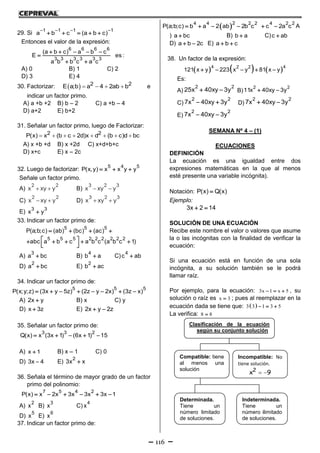 116
29. Si
1 1 1 1
a b c (a b c)
   
    
Entonces el valor de la expresión:
6 6 6 6
3 3 3 3 3 3
(a b c) a b c
E es :
a b b c a c
    

 
A) 0 B) 1 C) 2
D) 3 E) 4
30. Factorizar:   2 2E a;b a 4 2ab b    e
indicar un factor primo.
A) a +b +2 B) b – 2 C) a +b – 4
D) a+2 E) b+2
31. Señalar un factor primo, luego de Factorizar:
       2 2P(x) x (b c 2d)x d (b c)d bc
A) x +b +d B) x +2d C) x+d+b+c
D) x+c E) x – 2c
32. Luego de factorizar:
5 4 5
P(x,y) x x y y  
Señale un factor primo.
A)
2 2
x xy y  B)
3 2 3
x xy y 
C)
2 2
x xy y  D)
3 2 3
x xy y 
E)
3 3
x y
33. Indicar un factor primo de:
5 5 5
5 5 5 2 2 2 2 2 2
P(a;b;c) (ab) (bc) (ac)
abc a b c a b c (a b c 1)
   
       
A)
3
a bc B)
4
b a C)
4
c ab
D)
2
a bc E)
2
b ac
34. Indicar un factor primo de:
5 5 5
P(x;y;z) (3x y 5z) (2z y 2x) (3z x)       
A) 2x y B) x C) y
D) x 3z E) 2x y 2z 
35. Señalar un factor primo de:
3 3 2
Q(x) x (3x 1) (6x 1) 15    
A) x 1 B) x – 1 C) 0
D) 3x 4 E)
2
3x x
36. Señala el término de mayor grado de un factor
primo del polinomio:
7 5 4 2
P(x) x 2x 3x 3x 3x 1     
A)
2
x B)
3
x C)
4
x
D)
5
x E)
6
x
37. Indicar un factor primo de:
 24 4 2 2 4 2 2
P(a;b;c) b a 2 ab 2b c c 2a c      A
) a bc B) b a C)c ab
D) a b 2c  E) a b c 
38. Un factor de la expresión:
     4 42 2
121 x y 223 x y 81 x y    
Es:
A)
2 2
25x 40xy 3y  B)
2 2
11x 40xy 3y 
C)
2 2
7x 40xy 3y  D)
2 2
7x 40xy 3y 
E)
2 2
7x 40xy 3y 
SEMANA Nº 4 – (1)
ECUACIONES
DEFINICIÓN
La ecuación es una igualdad entre dos
expresiones matemáticas en la que al menos
esté presente una variable incógnita).
Notación: P(x) Q(x)
Ejemplo:
3x 2 14 
SOLUCIÓN DE UNA ECUACIÓN
Recibe este nombre el valor o valores que asume
la o las incógnitas con la finalidad de verificar la
ecuación:
Si una ecuación está en función de una sola
incógnita, a su solución también se le podrá
llamar raíz.
Por ejemplo, para la ecuación: 3x 1 x 5   , su
solución o raíz es x 3 ; pues al reemplazar en la
ecuación dada se tiene que:  3 3 1 3 5  
La verifica: 8 8
Clasificación de la ecuación
según su conjunto solución
Compatible: tiene
al menos una
solución
Incompatible: No
tiene solución.
 2
x 9
Determinada.
Tiene un
número limitado
de soluciones.
Indeterminada.
Tiene un
número ilimitado
de soluciones.
 